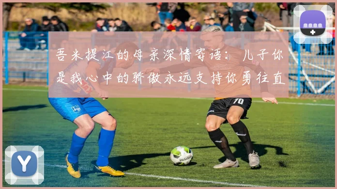 吾米提江的母亲深情寄语：儿子你是我心中的骄傲永远支持你勇往直前！