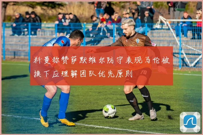 科曼称赞萨默维尔防守表现马伦被换下应理解团队优先原则