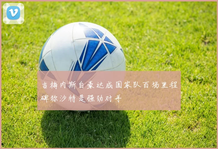 吉梅内斯自豪达成国家队百场里程碑称沙特是强劲对手