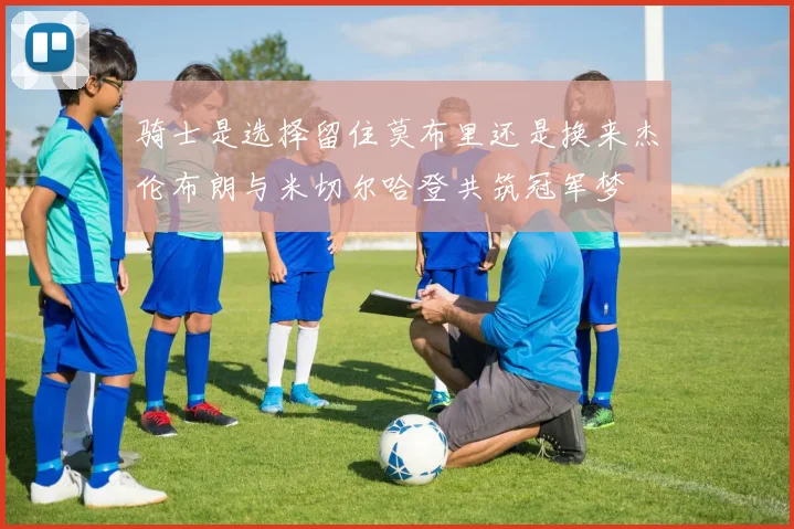 骑士是选择留住莫布里还是换来杰伦布朗与米切尔哈登共筑冠军梦