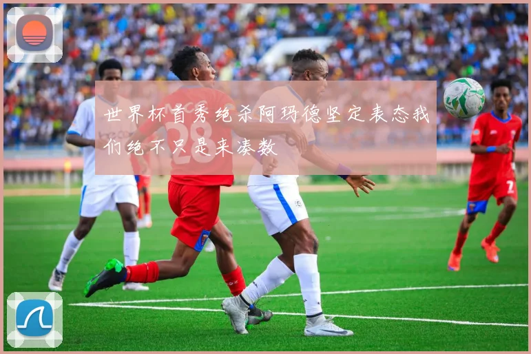 世界杯首秀绝杀阿玛德坚定表态我们绝不只是来凑数