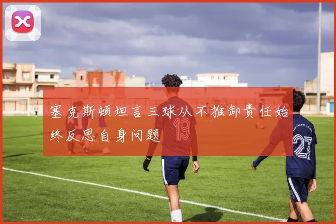 塞克斯顿坦言三球从不推卸责任始终反思自身问题