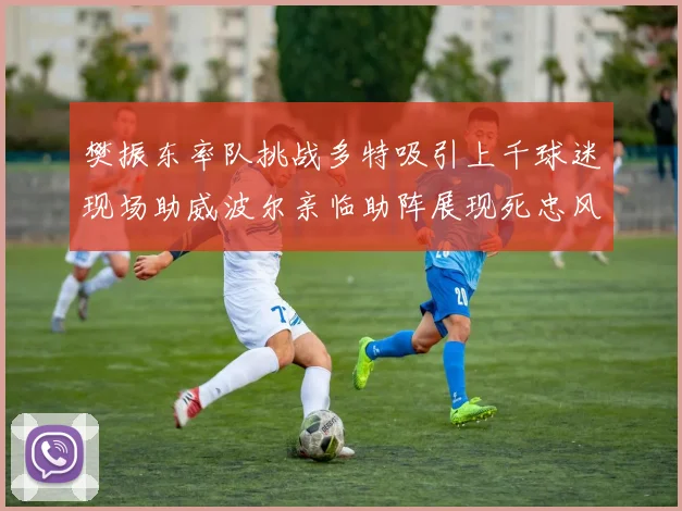 樊振东率队挑战多特吸引上千球迷现场助威波尔亲临助阵展现死忠风采