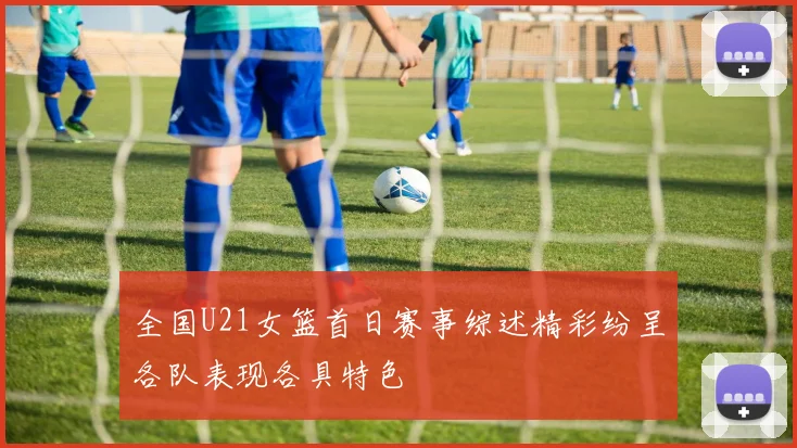 全国U21女篮首日赛事综述精彩纷呈各队表现各具特色