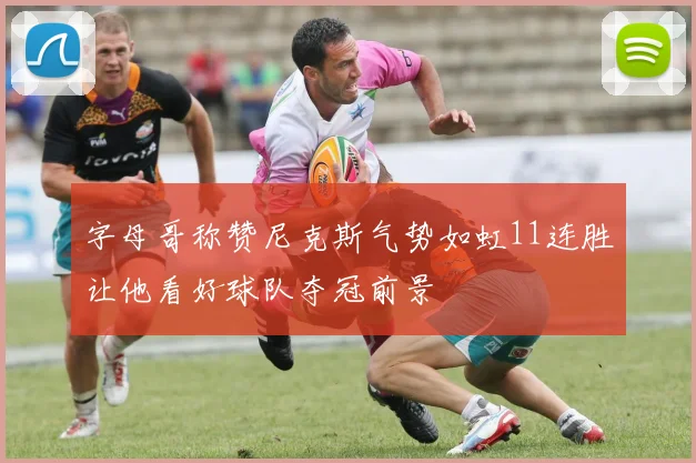 字母哥称赞尼克斯气势如虹11连胜让他看好球队夺冠前景