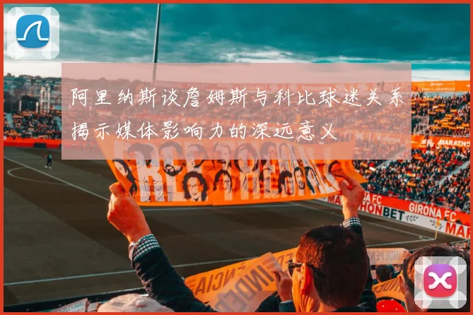 阿里纳斯谈詹姆斯与科比球迷关系揭示媒体影响力的深远意义