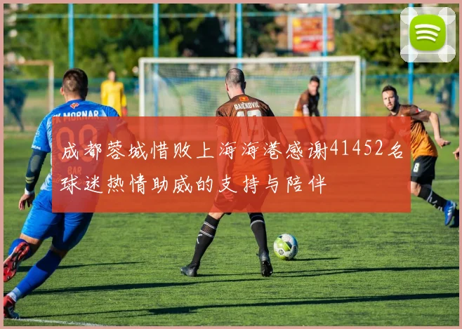 成都蓉城惜败上海海港感谢41452名球迷热情助威的支持与陪伴