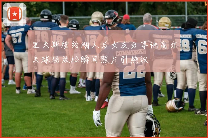 里夫斯续约湖人后女友分享他高尔夫球场放松瞬间照片引热议