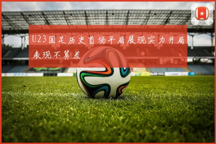 U23国足历史首场平局展现实力开局表现不算差