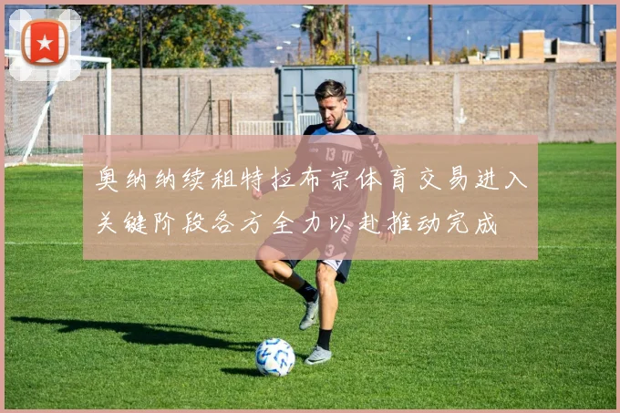 奥纳纳续租特拉布宗体育交易进入关键阶段各方全力以赴推动完成