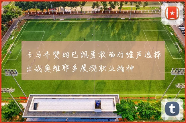 卡马乔赞姆巴佩勇敢面对嘘声选择出战奥维耶多展现职业精神