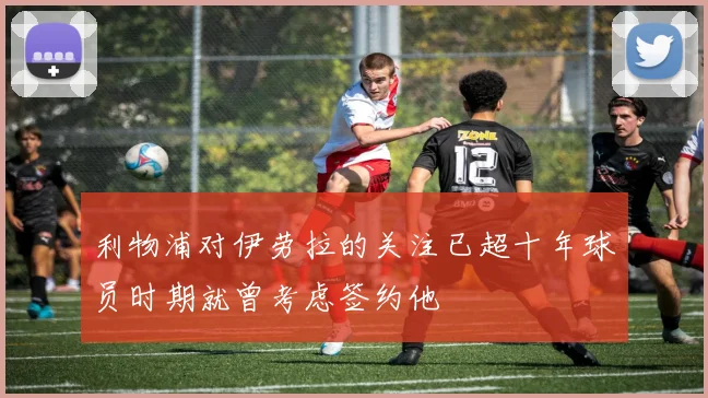 利物浦对伊劳拉的关注已超十年球员时期就曾考虑签约他